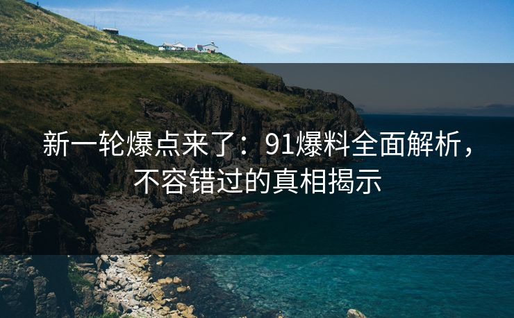 新一轮爆点来了：91爆料全面解析，不容错过的真相揭示